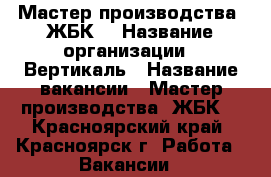Мастер производства  ЖБК  › Название организации ­ Вертикаль › Название вакансии ­ Мастер производства  ЖБК  - Красноярский край, Красноярск г. Работа » Вакансии   